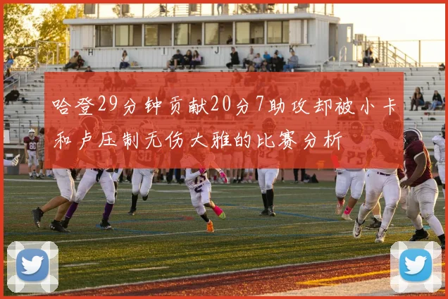 哈登29分钟贡献20分7助攻却被小卡和卢压制无伤大雅的比赛分析