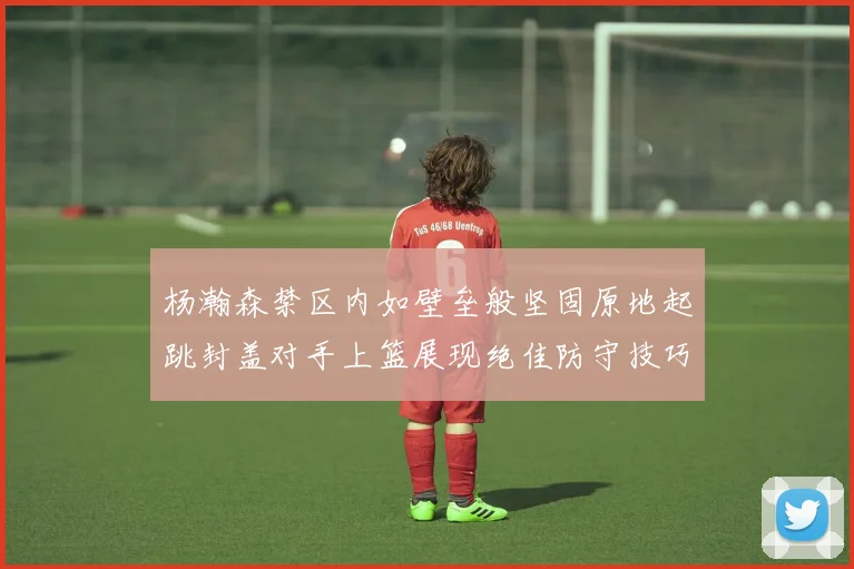 杨瀚森禁区内如壁垒般坚固原地起跳封盖对手上篮展现绝佳防守技巧