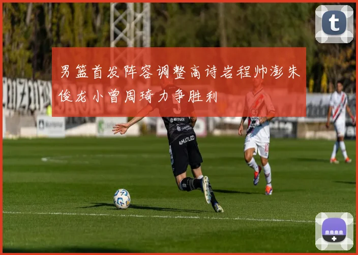 男篮首发阵容调整高诗岩程帅澎朱俊龙小曾周琦力争胜利