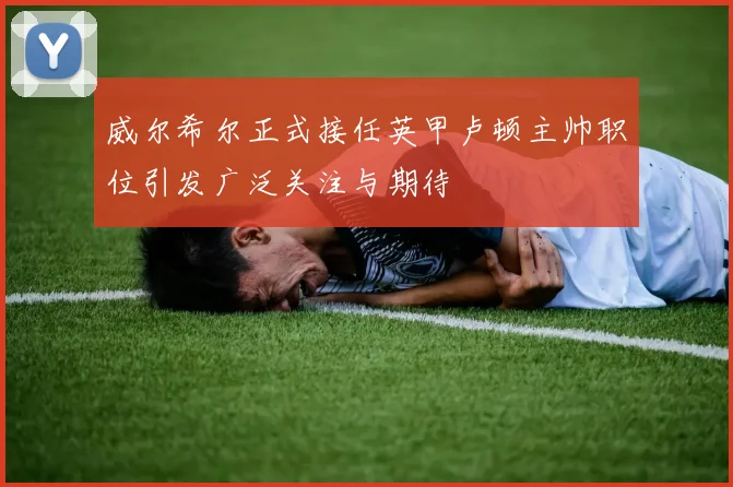 威尔希尔正式接任英甲卢顿主帅职位引发广泛关注与期待