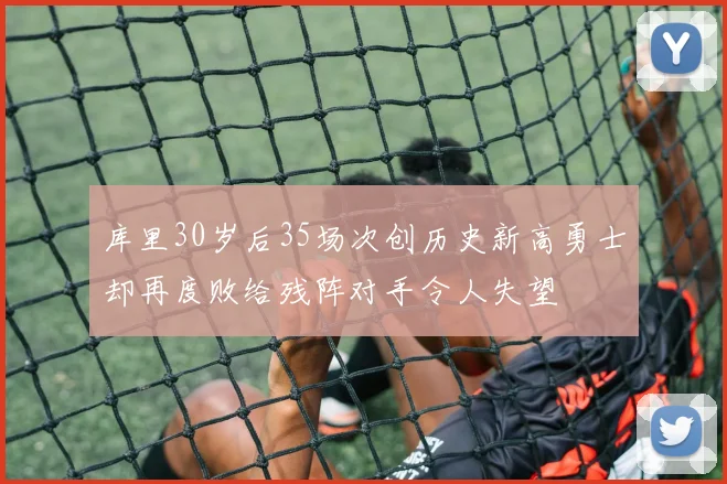 库里30岁后35场次创历史新高勇士却再度败给残阵对手令人失望