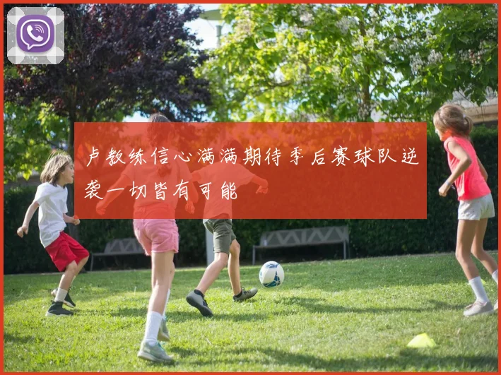 卢教练信心满满期待季后赛球队逆袭一切皆有可能
