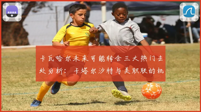 卡瓦哈尔未来可能转会三大热门去处分析：卡塔尔沙特与美职联的机会