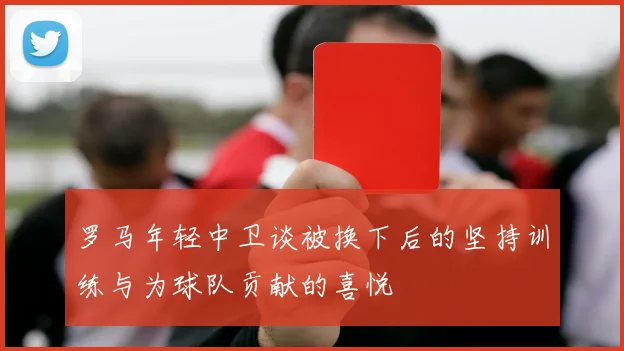 罗马年轻中卫谈被换下后的坚持训练与为球队贡献的喜悦