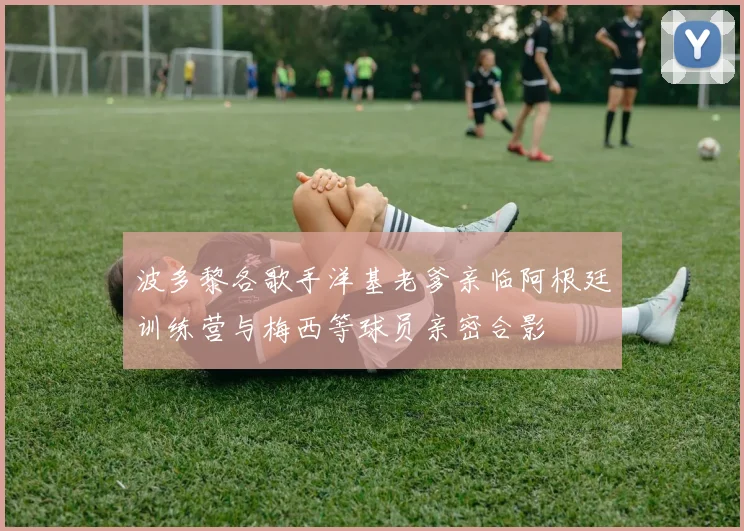 波多黎各歌手洋基老爹亲临阿根廷训练营与梅西等球员亲密合影