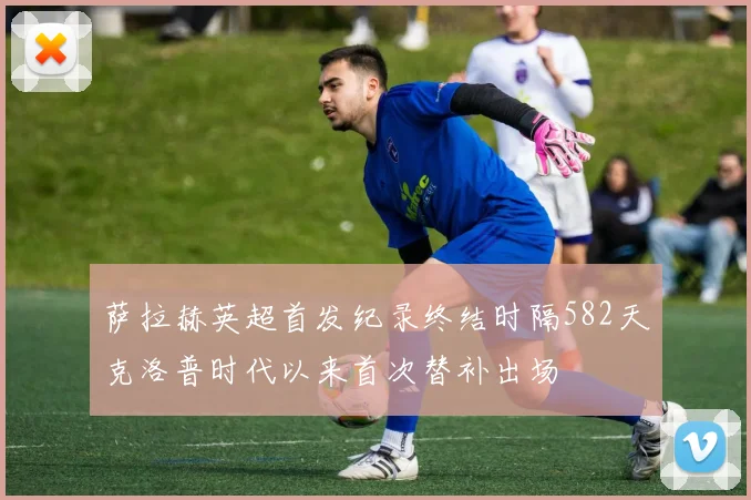 萨拉赫英超首发纪录终结时隔582天克洛普时代以来首次替补出场