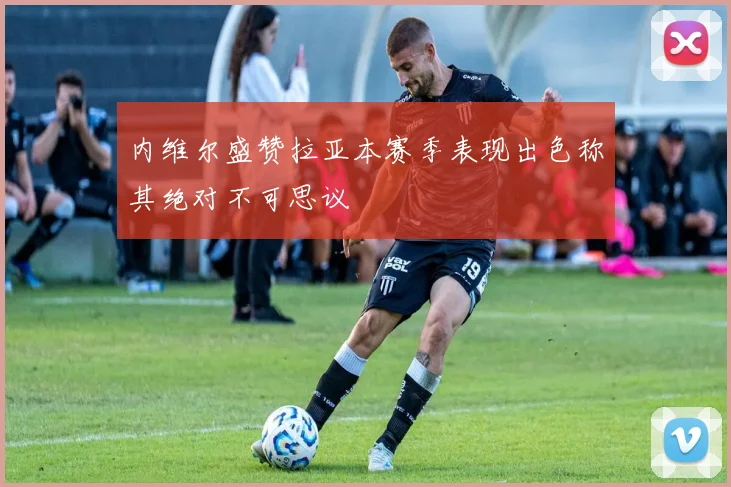 内维尔盛赞拉亚本赛季表现出色称其绝对不可思议