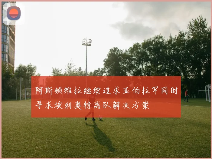 阿斯顿维拉继续追求亚伯拉罕同时寻求埃利奥特离队解决方案