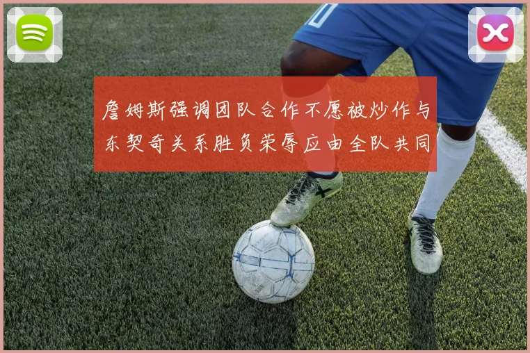 詹姆斯强调团队合作不愿被炒作与东契奇关系胜负荣辱应由全队共同承担