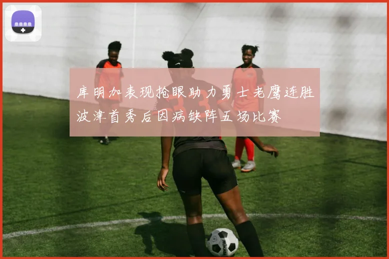 库明加表现抢眼助力勇士老鹰连胜波津首秀后因病缺阵五场比赛