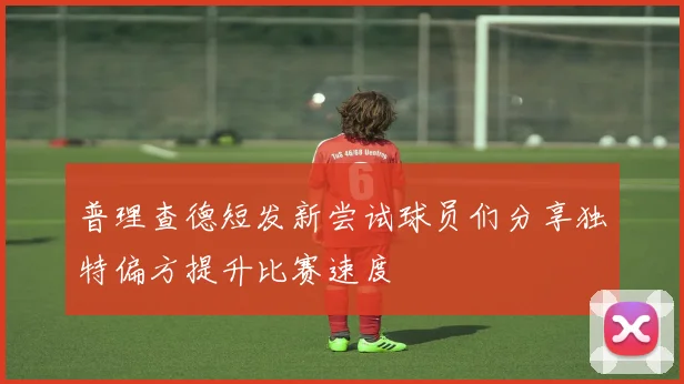 普理查德短发新尝试球员们分享独特偏方提升比赛速度