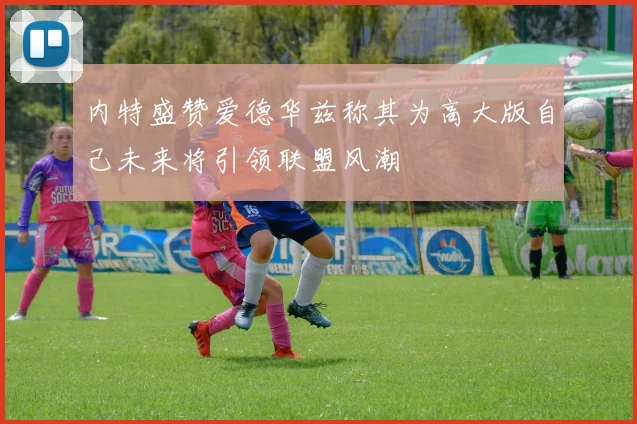 内特盛赞爱德华兹称其为高大版自己未来将引领联盟风潮