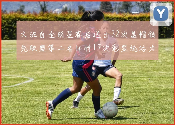 文班自全明星赛后送出32次盖帽领先联盟第二名怀特17次彰显统治力