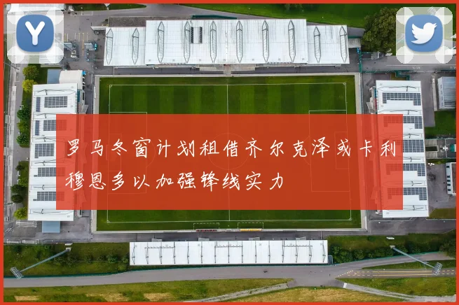 罗马冬窗计划租借齐尔克泽或卡利穆恩多以加强锋线实力