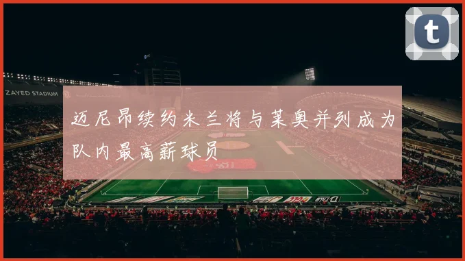 迈尼昂续约米兰将与莱奥并列成为队内最高薪球员