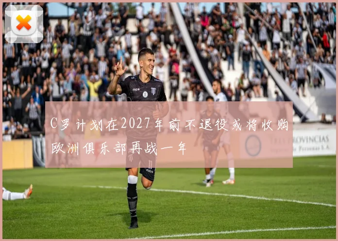 C罗计划在2027年前不退役或将收购欧洲俱乐部再战一年
