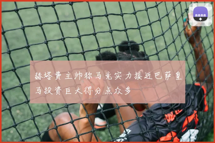 赫塔费主帅称马竞实力接近巴萨皇马投资巨大得分点众多