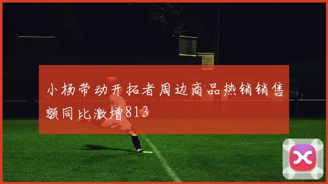 小杨带动开拓者周边商品热销销售额同比激增813