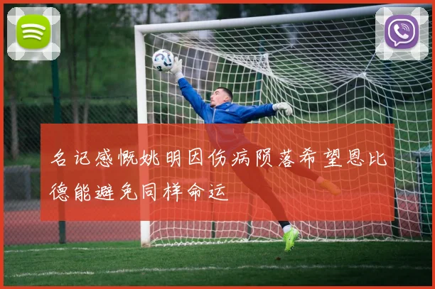 名记感慨姚明因伤病陨落希望恩比德能避免同样命运