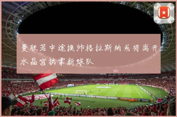 曼联若中途换帅格拉斯纳或将离开水晶宫执掌新球队