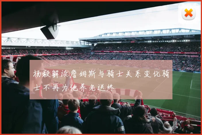 杨毅解读詹姆斯与骑士关系变化骑士不再为他养老送终