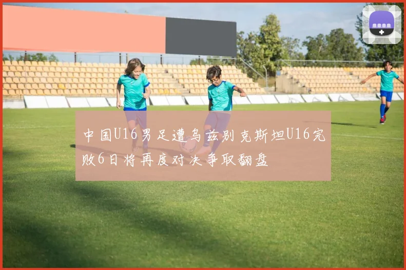 中国U16男足遭乌兹别克斯坦U16完败6日将再度对决争取翻盘