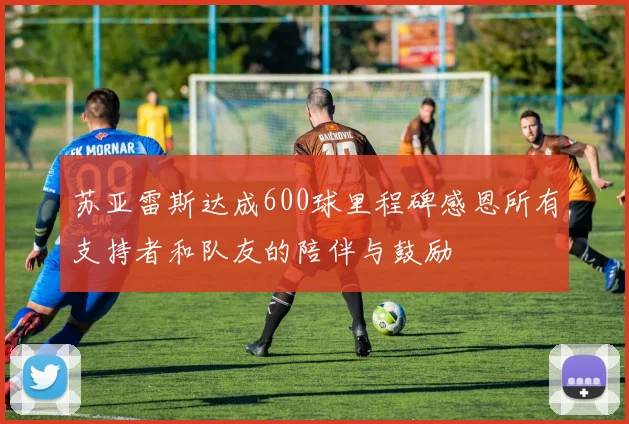 苏亚雷斯达成600球里程碑感恩所有支持者和队友的陪伴与鼓励