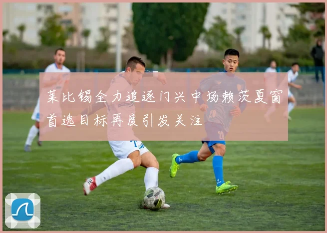 莱比锡全力追逐门兴中场赖茨夏窗首选目标再度引发关注